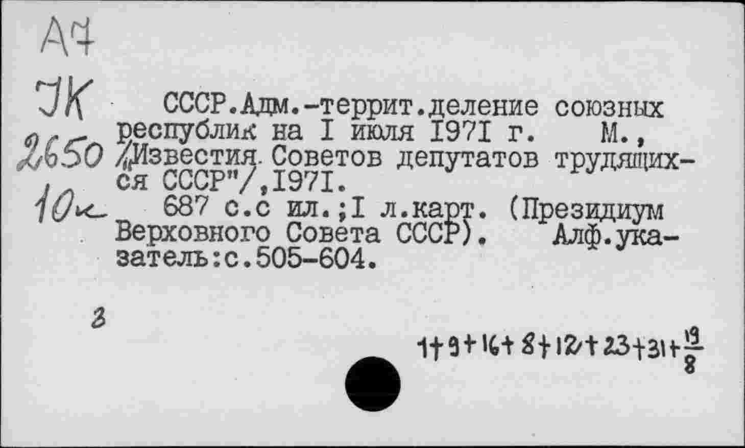 ﻿A4
J/f СССР. Ада.-террит. деление союзных республик на I июля 1971 г. М.,
Л5О ^Известия. Советов депутатов трудящих-! ся СССР”/,1971.
7^Л<_	687 с.с ил.;1 л.карт. (Президиум
Верховного Совета СССР),	Алф.ука-
затель :с.505-604.
2>
St Ifct 23+ЗН&